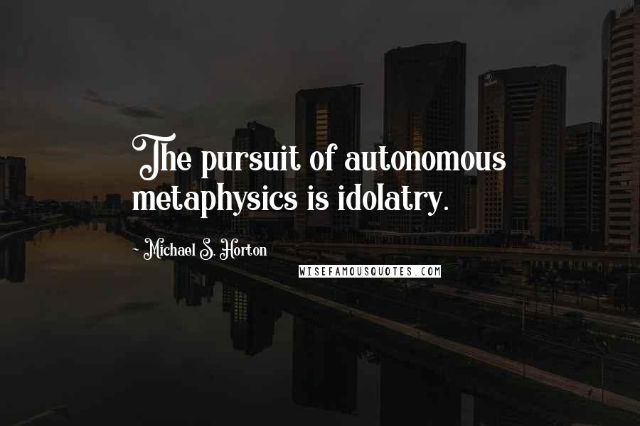 Michael S. Horton Quotes: The pursuit of autonomous metaphysics is idolatry.