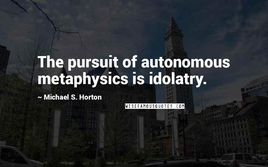 Michael S. Horton Quotes: The pursuit of autonomous metaphysics is idolatry.