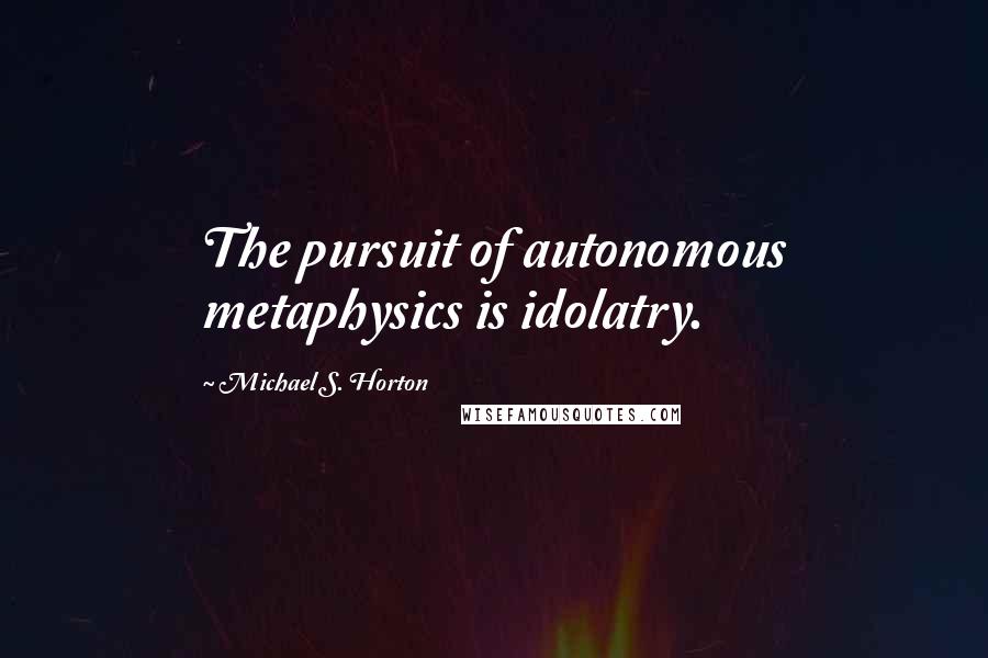 Michael S. Horton Quotes: The pursuit of autonomous metaphysics is idolatry.