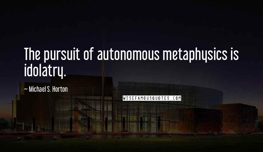Michael S. Horton Quotes: The pursuit of autonomous metaphysics is idolatry.
