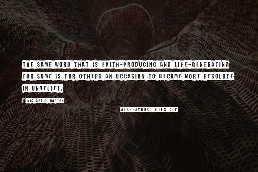 Michael S. Horton Quotes: The same word that is faith-producing and life-generating for some is for others an occasion to become more resolute in unbelief.