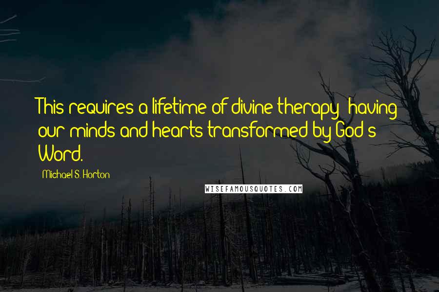Michael S. Horton Quotes: This requires a lifetime of divine therapy: having our minds and hearts transformed by God's Word.