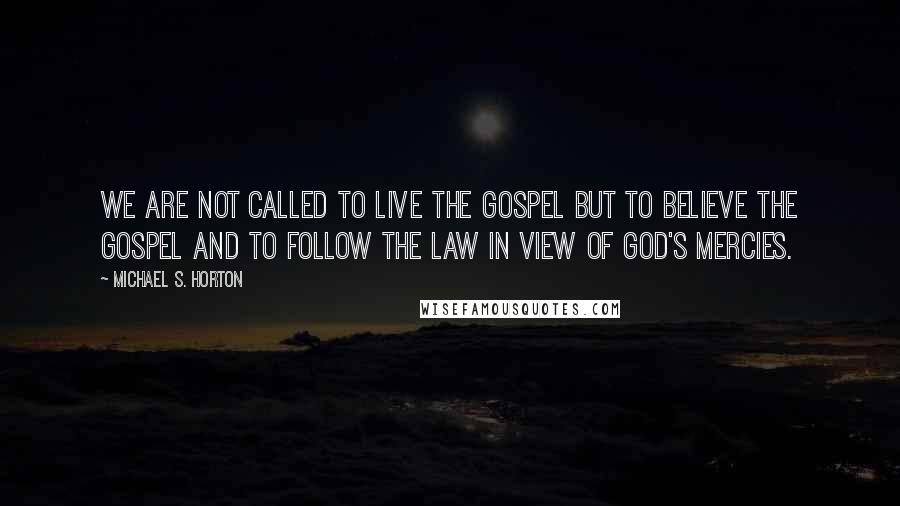 Michael S. Horton Quotes: We are not called to live the gospel but to believe the gospel and to follow the law in view of God's mercies.