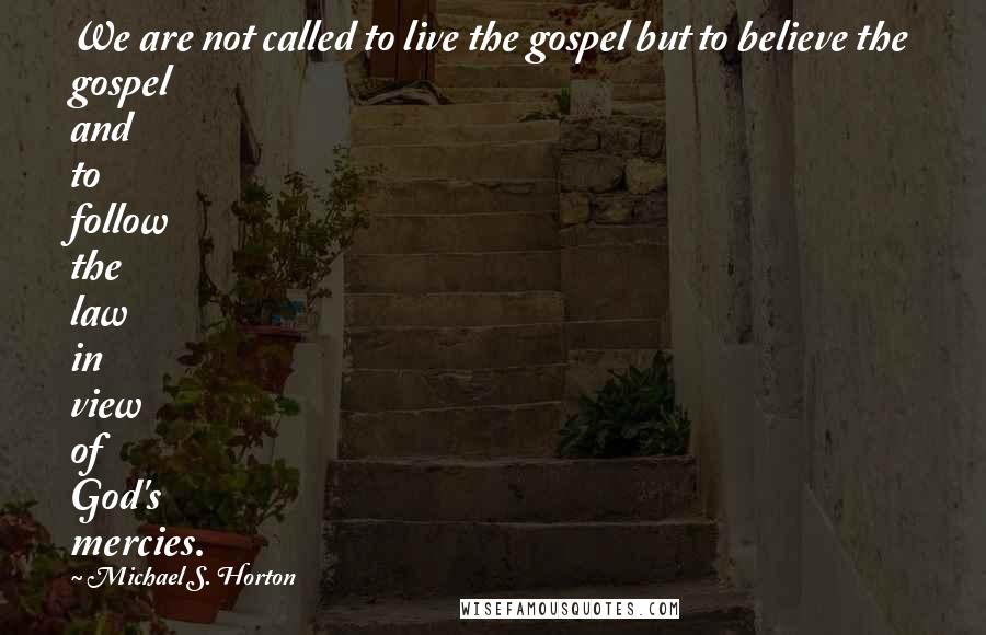 Michael S. Horton Quotes: We are not called to live the gospel but to believe the gospel and to follow the law in view of God's mercies.