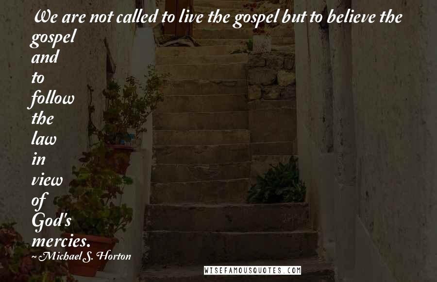 Michael S. Horton Quotes: We are not called to live the gospel but to believe the gospel and to follow the law in view of God's mercies.