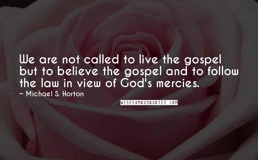 Michael S. Horton Quotes: We are not called to live the gospel but to believe the gospel and to follow the law in view of God's mercies.