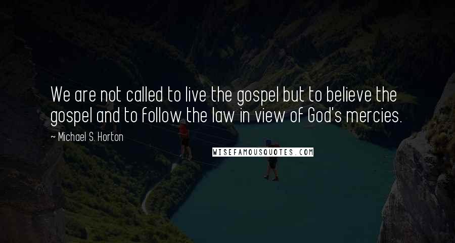 Michael S. Horton Quotes: We are not called to live the gospel but to believe the gospel and to follow the law in view of God's mercies.