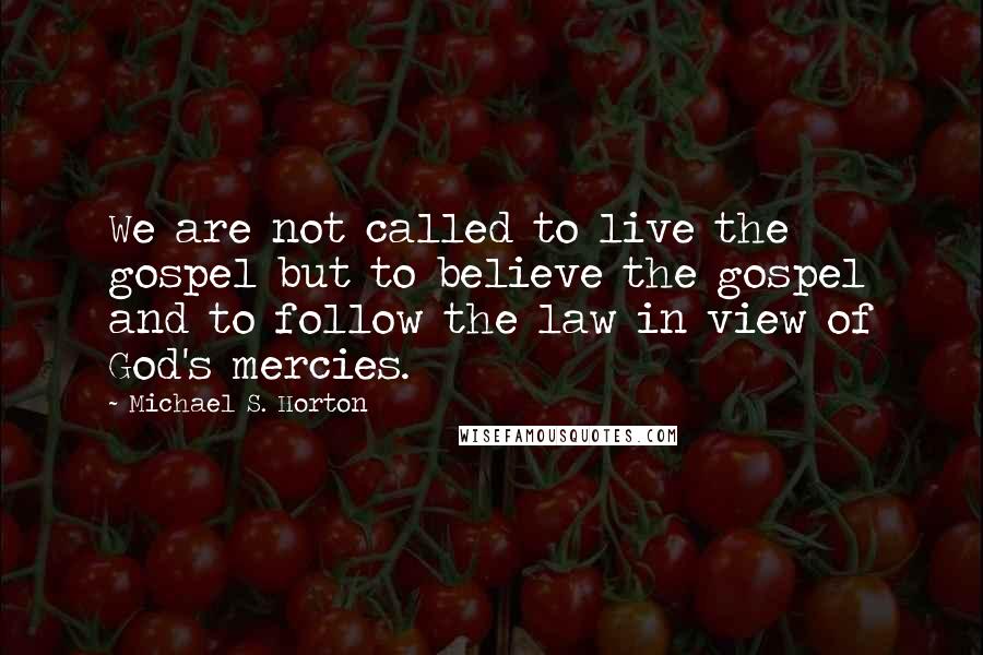 Michael S. Horton Quotes: We are not called to live the gospel but to believe the gospel and to follow the law in view of God's mercies.