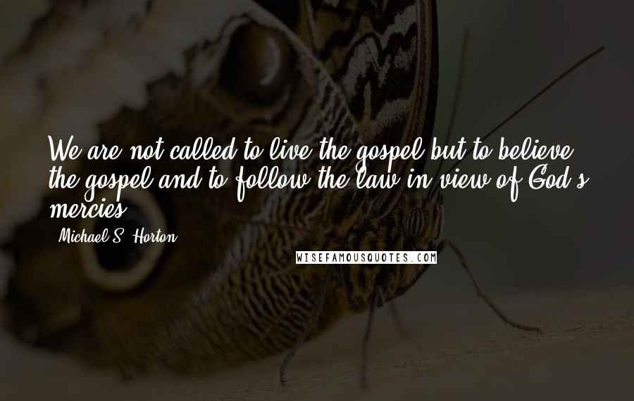 Michael S. Horton Quotes: We are not called to live the gospel but to believe the gospel and to follow the law in view of God's mercies.