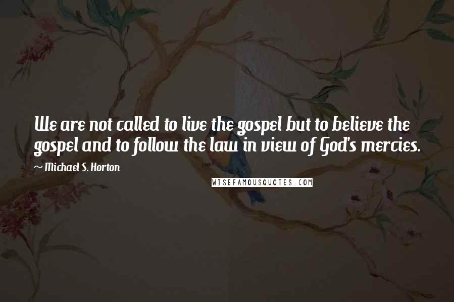 Michael S. Horton Quotes: We are not called to live the gospel but to believe the gospel and to follow the law in view of God's mercies.