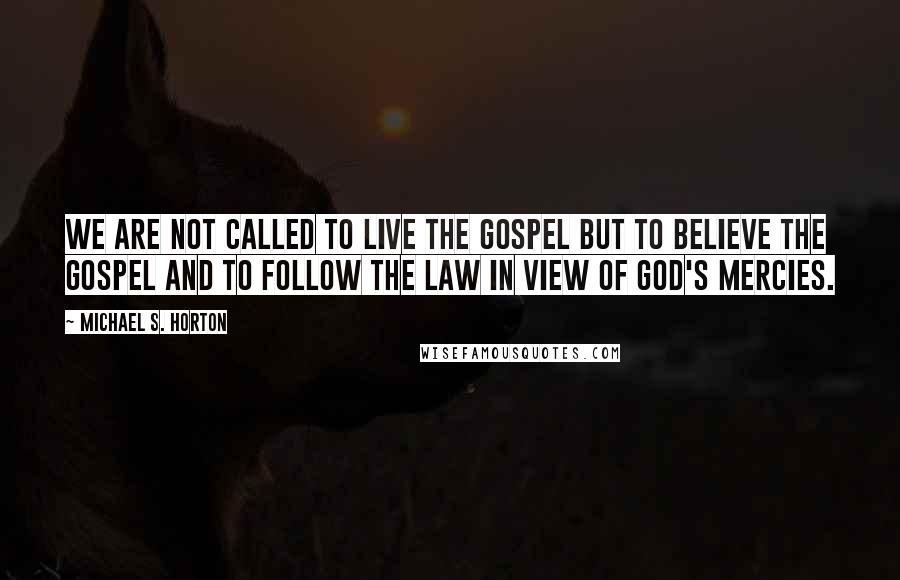 Michael S. Horton Quotes: We are not called to live the gospel but to believe the gospel and to follow the law in view of God's mercies.