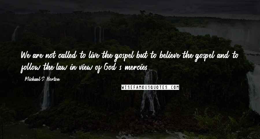 Michael S. Horton Quotes: We are not called to live the gospel but to believe the gospel and to follow the law in view of God's mercies.