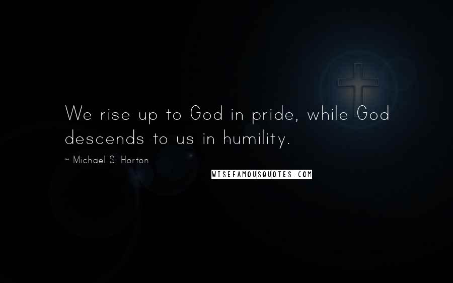 Michael S. Horton Quotes: We rise up to God in pride, while God descends to us in humility.