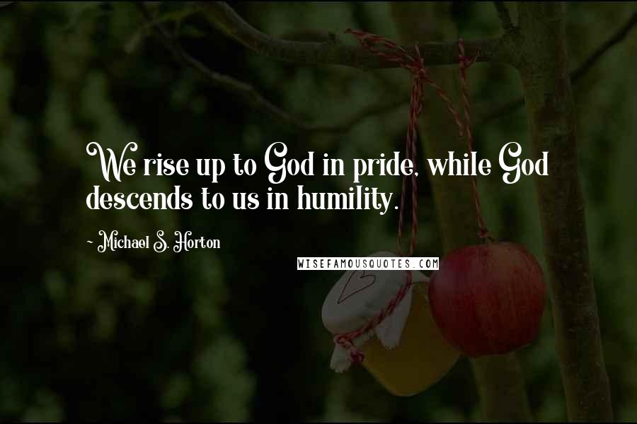 Michael S. Horton Quotes: We rise up to God in pride, while God descends to us in humility.