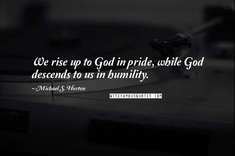 Michael S. Horton Quotes: We rise up to God in pride, while God descends to us in humility.