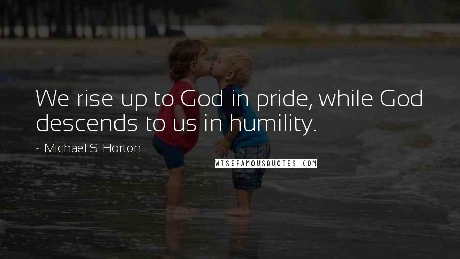 Michael S. Horton Quotes: We rise up to God in pride, while God descends to us in humility.