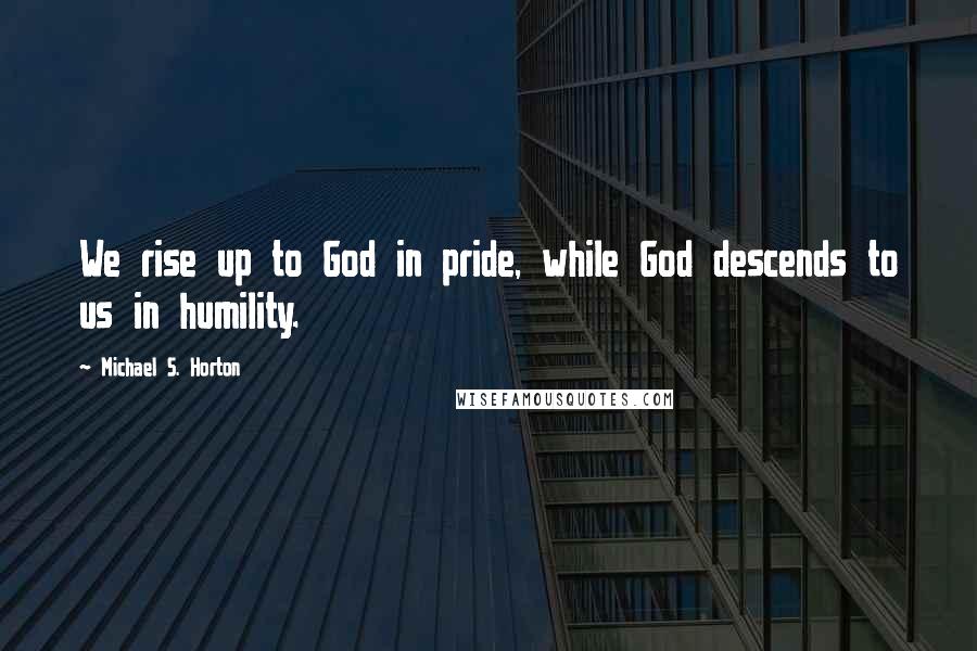 Michael S. Horton Quotes: We rise up to God in pride, while God descends to us in humility.