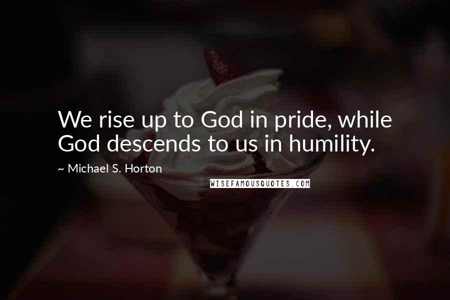 Michael S. Horton Quotes: We rise up to God in pride, while God descends to us in humility.
