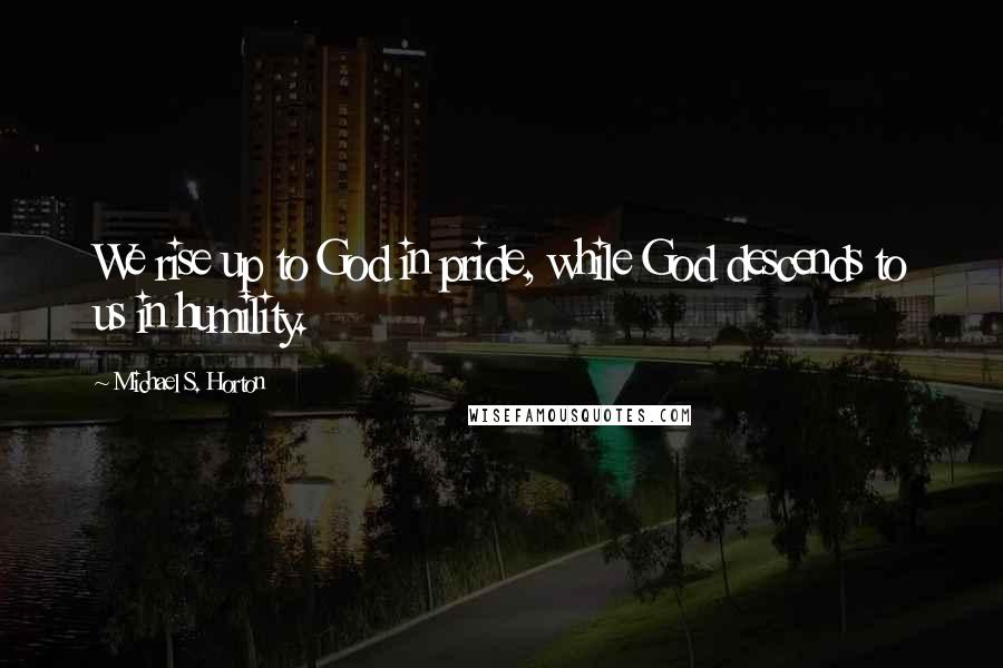 Michael S. Horton Quotes: We rise up to God in pride, while God descends to us in humility.