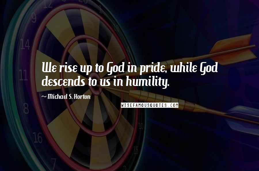 Michael S. Horton Quotes: We rise up to God in pride, while God descends to us in humility.