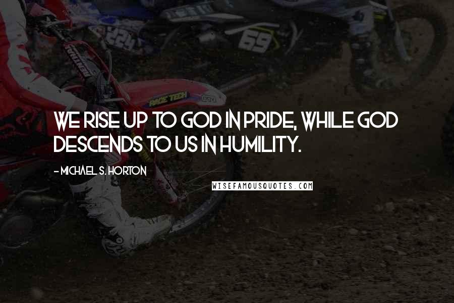 Michael S. Horton Quotes: We rise up to God in pride, while God descends to us in humility.