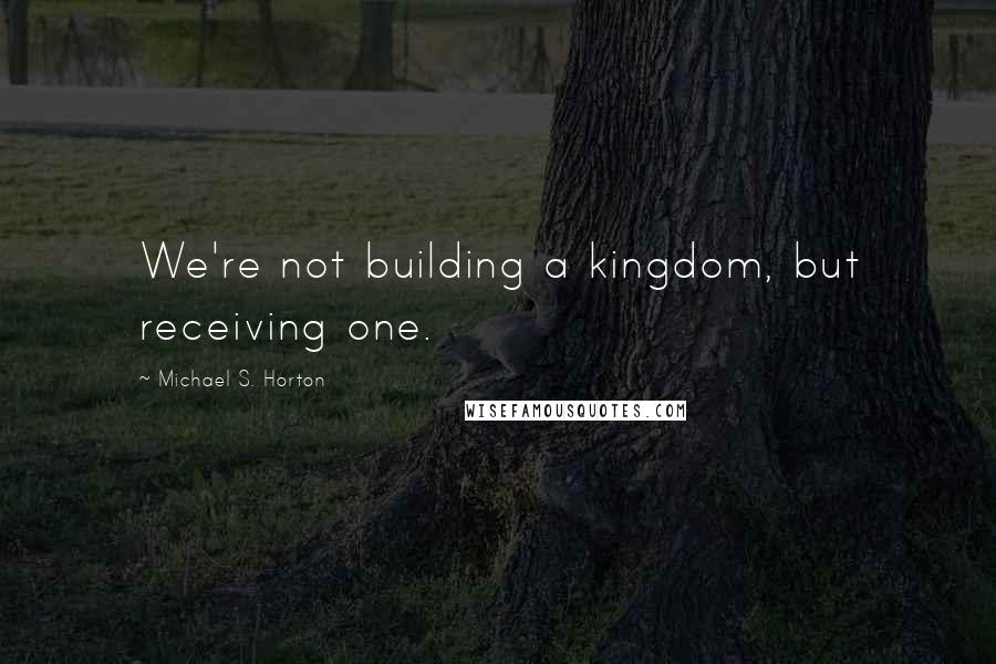 Michael S. Horton Quotes: We're not building a kingdom, but receiving one.