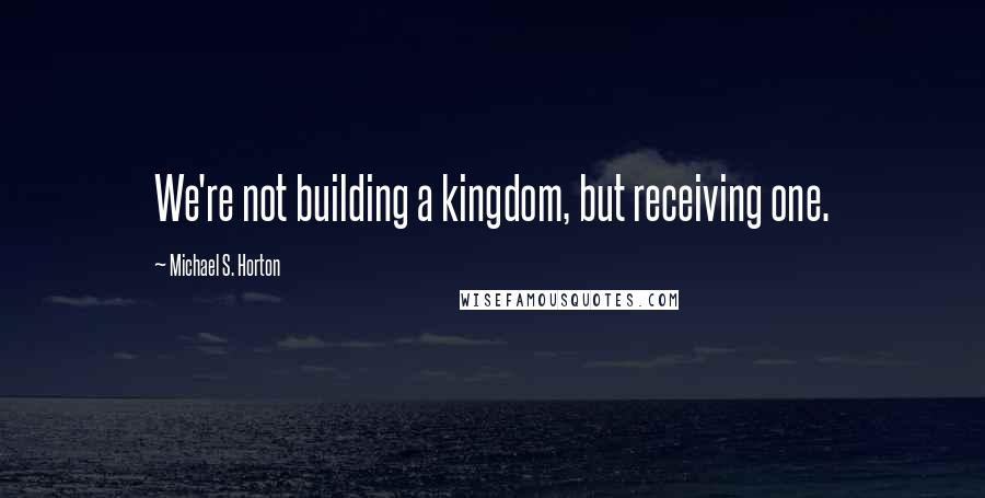 Michael S. Horton Quotes: We're not building a kingdom, but receiving one.