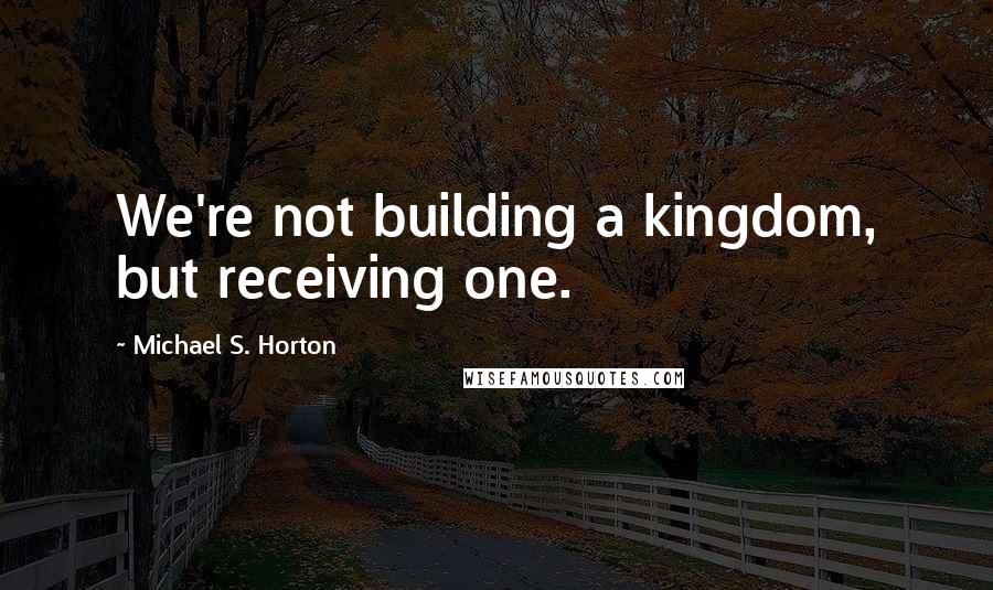 Michael S. Horton Quotes: We're not building a kingdom, but receiving one.