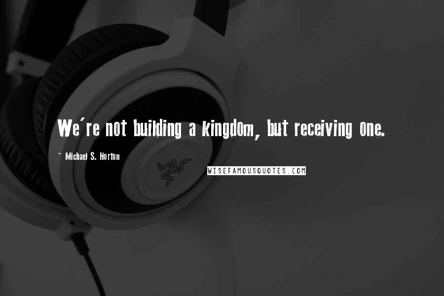Michael S. Horton Quotes: We're not building a kingdom, but receiving one.