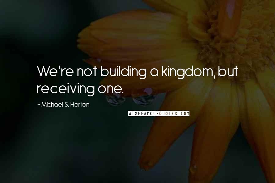 Michael S. Horton Quotes: We're not building a kingdom, but receiving one.