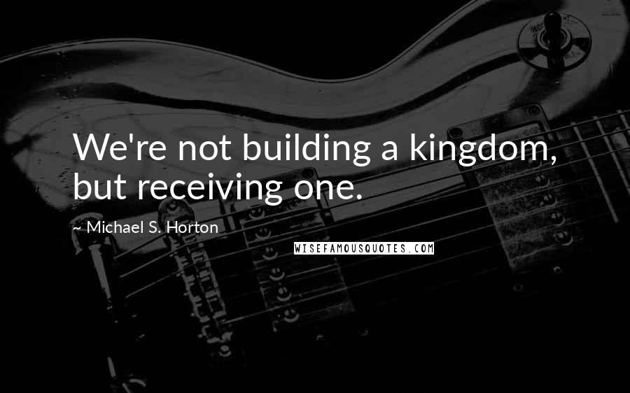 Michael S. Horton Quotes: We're not building a kingdom, but receiving one.