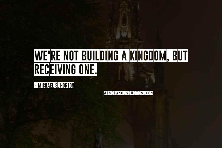 Michael S. Horton Quotes: We're not building a kingdom, but receiving one.