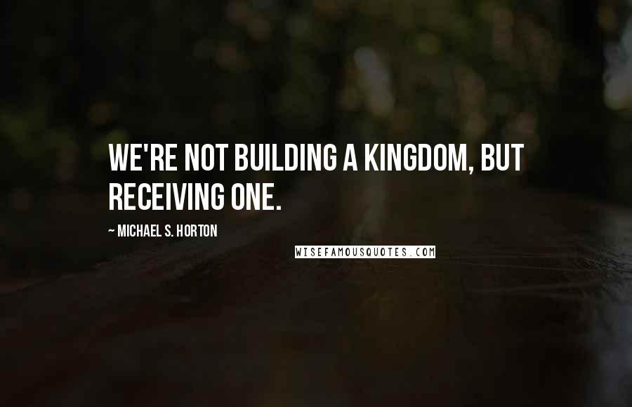 Michael S. Horton Quotes: We're not building a kingdom, but receiving one.