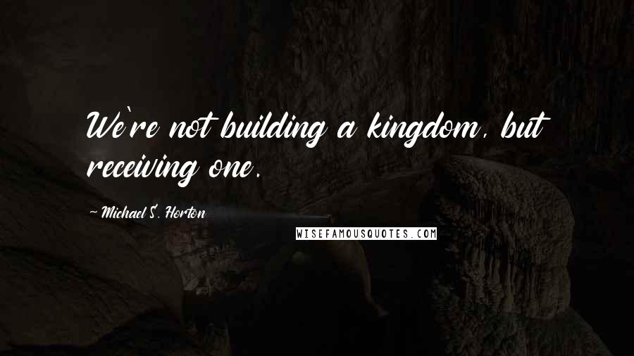 Michael S. Horton Quotes: We're not building a kingdom, but receiving one.