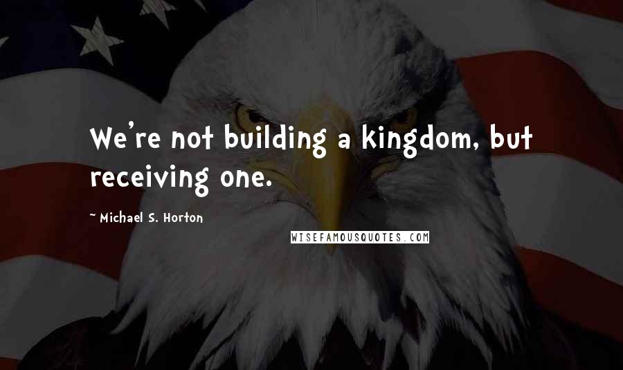 Michael S. Horton Quotes: We're not building a kingdom, but receiving one.