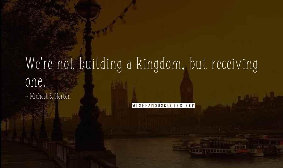 Michael S. Horton Quotes: We're not building a kingdom, but receiving one.