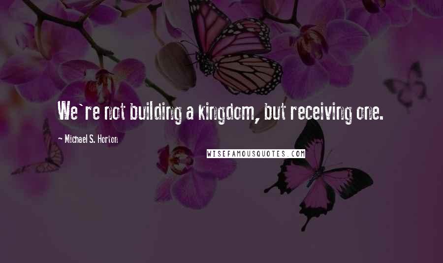 Michael S. Horton Quotes: We're not building a kingdom, but receiving one.