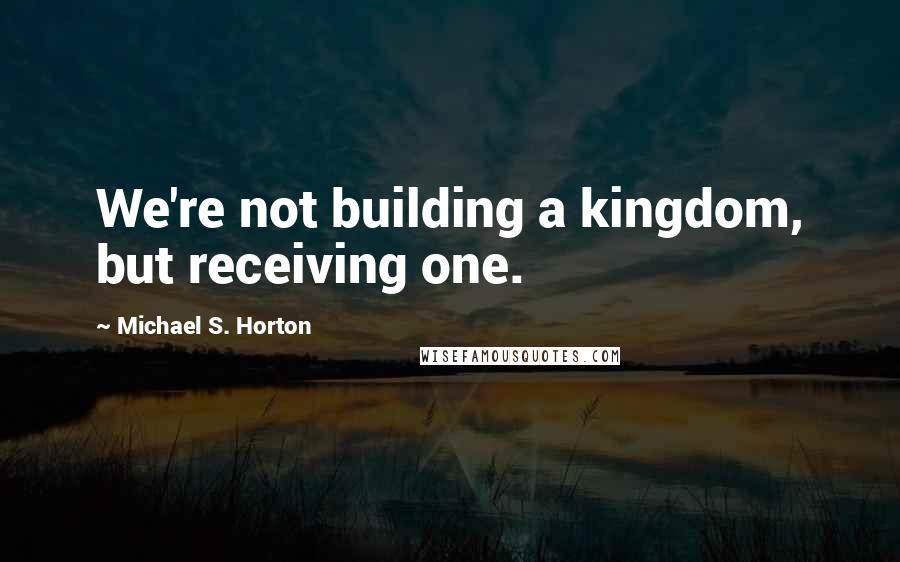 Michael S. Horton Quotes: We're not building a kingdom, but receiving one.