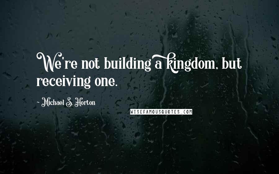 Michael S. Horton Quotes: We're not building a kingdom, but receiving one.