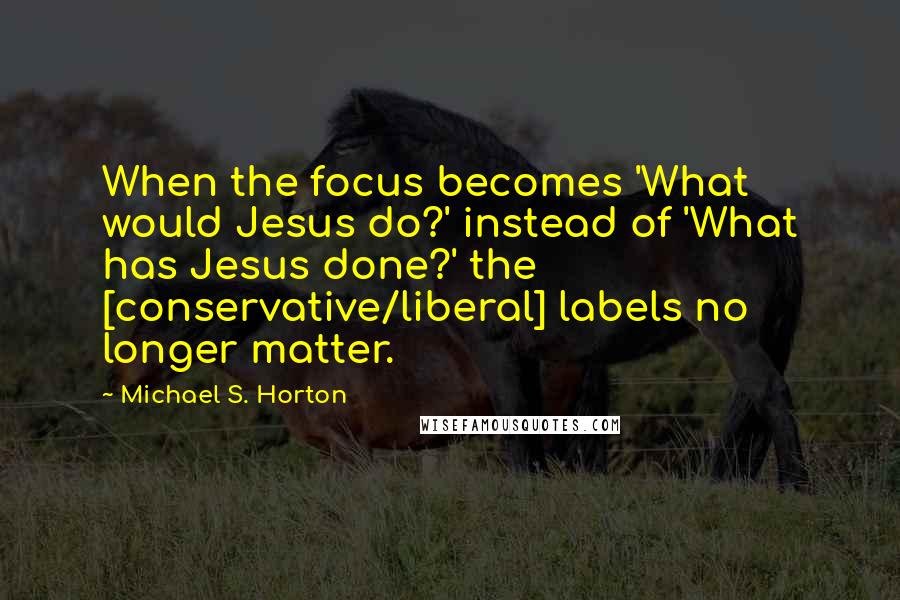 Michael S. Horton Quotes: When the focus becomes 'What would Jesus do?' instead of 'What has Jesus done?' the [conservative/liberal] labels no longer matter.