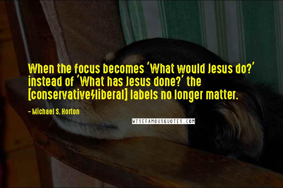 Michael S. Horton Quotes: When the focus becomes 'What would Jesus do?' instead of 'What has Jesus done?' the [conservative/liberal] labels no longer matter.