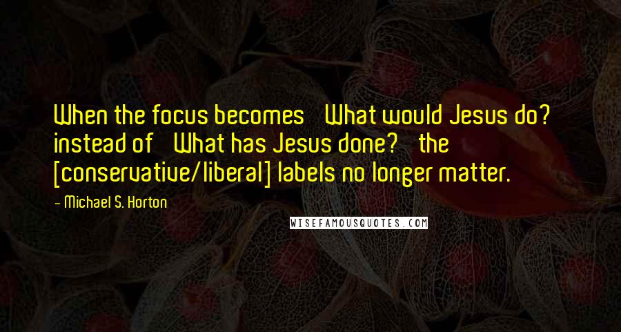 Michael S. Horton Quotes: When the focus becomes 'What would Jesus do?' instead of 'What has Jesus done?' the [conservative/liberal] labels no longer matter.