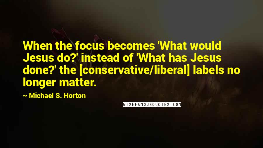 Michael S. Horton Quotes: When the focus becomes 'What would Jesus do?' instead of 'What has Jesus done?' the [conservative/liberal] labels no longer matter.