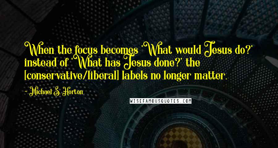 Michael S. Horton Quotes: When the focus becomes 'What would Jesus do?' instead of 'What has Jesus done?' the [conservative/liberal] labels no longer matter.