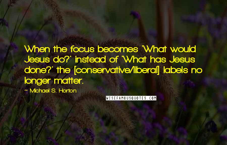 Michael S. Horton Quotes: When the focus becomes 'What would Jesus do?' instead of 'What has Jesus done?' the [conservative/liberal] labels no longer matter.