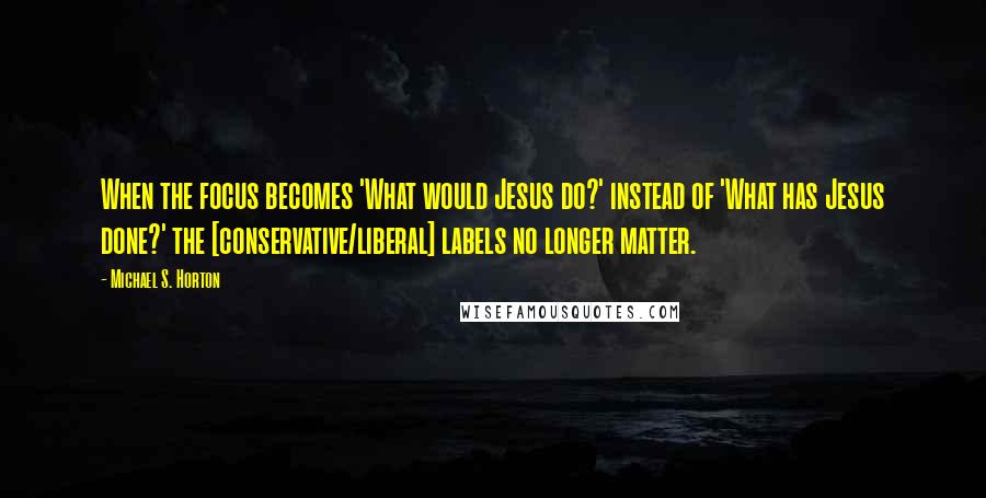 Michael S. Horton Quotes: When the focus becomes 'What would Jesus do?' instead of 'What has Jesus done?' the [conservative/liberal] labels no longer matter.