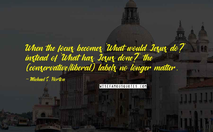 Michael S. Horton Quotes: When the focus becomes 'What would Jesus do?' instead of 'What has Jesus done?' the [conservative/liberal] labels no longer matter.