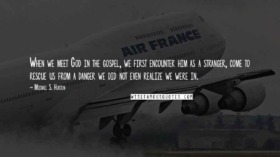 Michael S. Horton Quotes: When we meet God in the gospel, we first encounter him as a stranger, come to rescue us from a danger we did not even realize we were in.