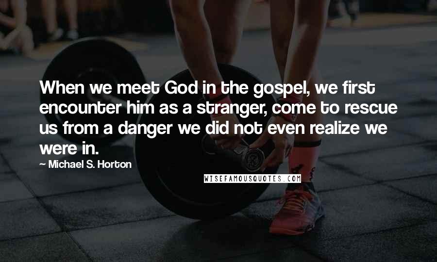 Michael S. Horton Quotes: When we meet God in the gospel, we first encounter him as a stranger, come to rescue us from a danger we did not even realize we were in.