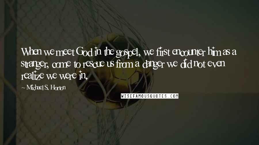 Michael S. Horton Quotes: When we meet God in the gospel, we first encounter him as a stranger, come to rescue us from a danger we did not even realize we were in.